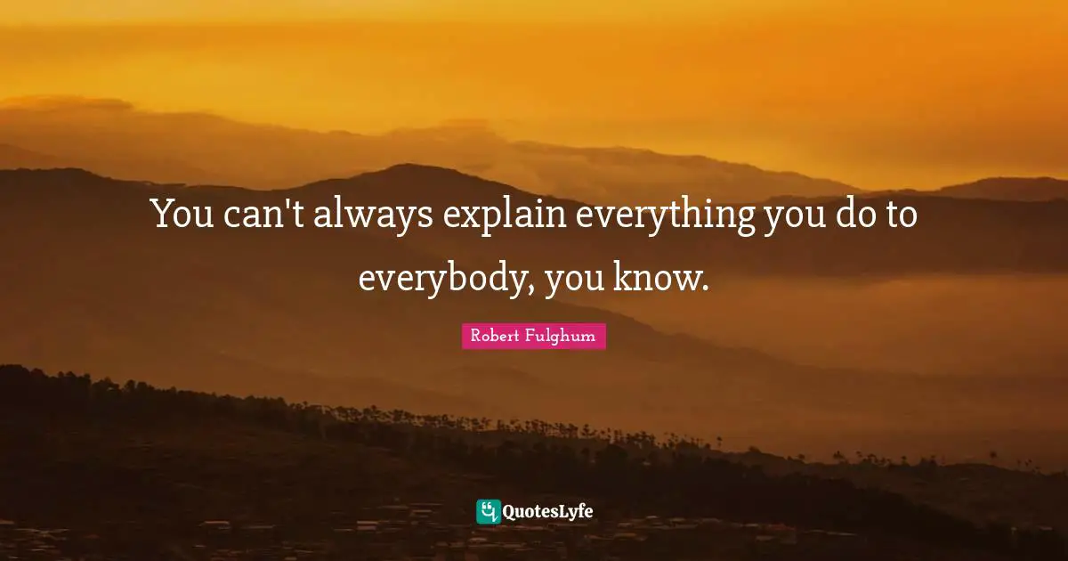 You can't always explain everything you do to everybody, you know.