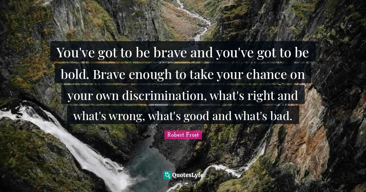 Robert Frost Quotes: "You've got to be brave and you've got to be bold. Brave enough to take your chance on your own discrimination, what's right and what's wrong, what's good and what's bad."