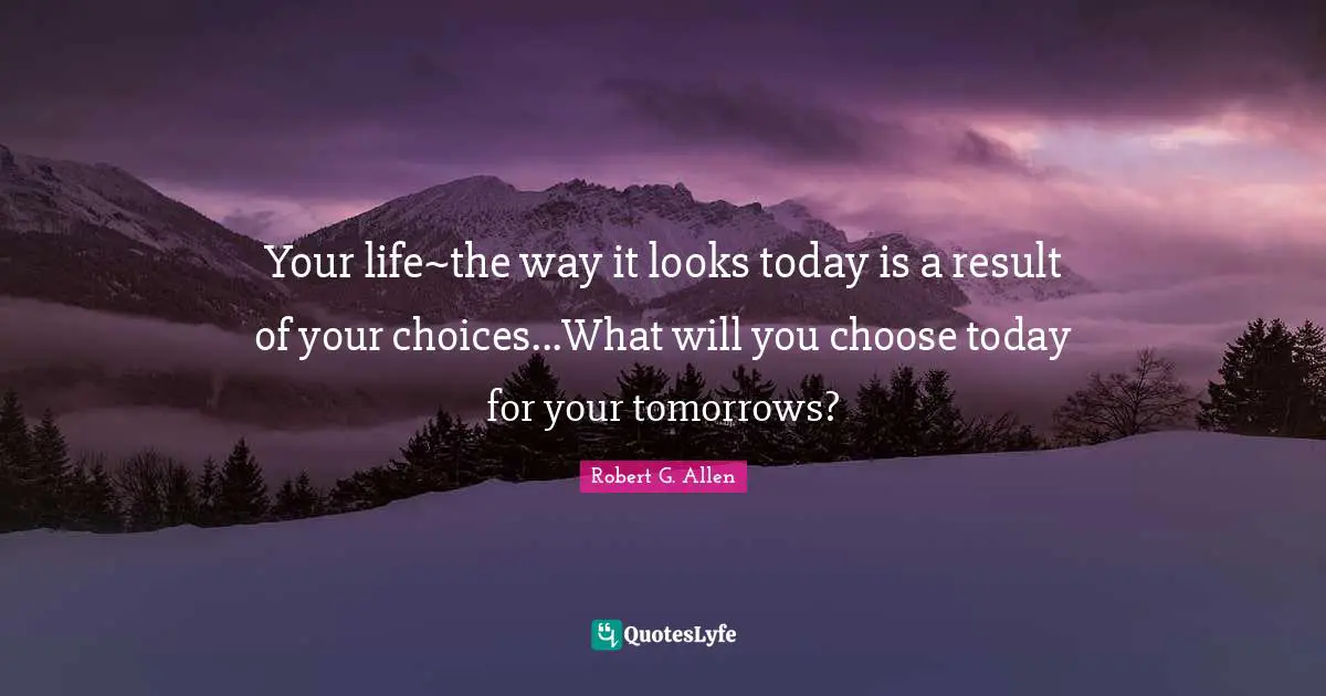 Your life~the way it looks today is a result of your choices...What will you choose today for your tomorrows?