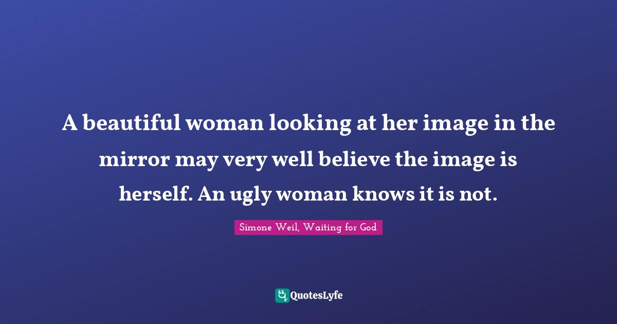 A beautiful woman looking at her image in the mirror may very well believe the image is herself. An ugly woman knows it is not.