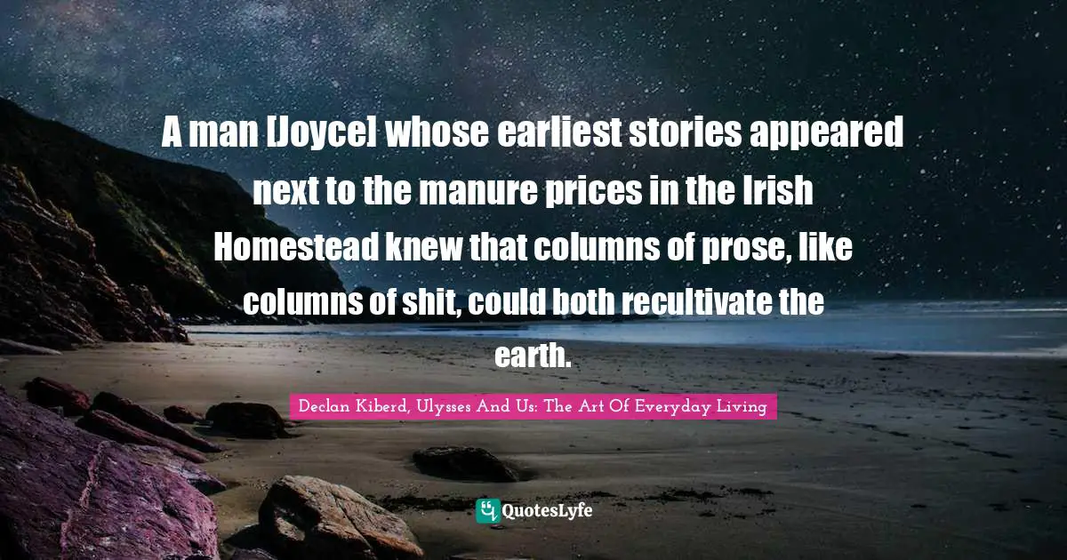 A man [Joyce] whose earliest stories appeared next to the manure prices in the Irish Homestead knew that columns of prose, like columns of shit, could both recultivate the earth.