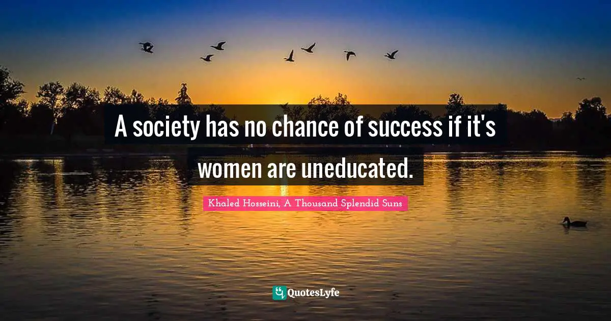 Khaled Hosseini, A Thousand Splendid Suns Quotes: "A society has no chance of success if it's women are uneducated."