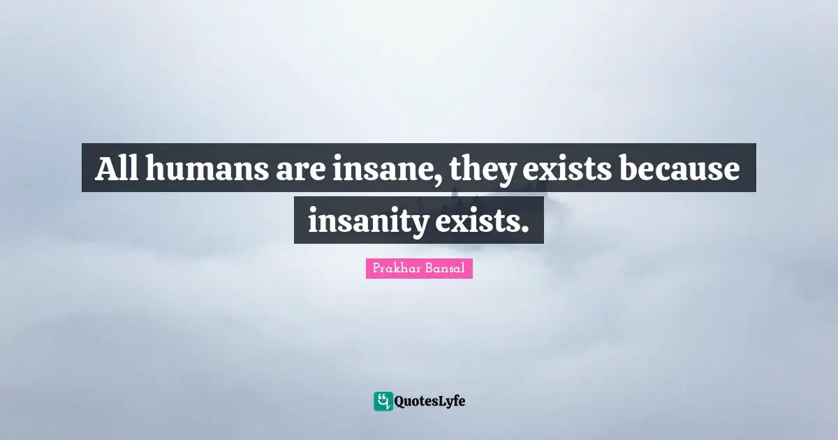 All humans are insane, they exists because insanity exists.