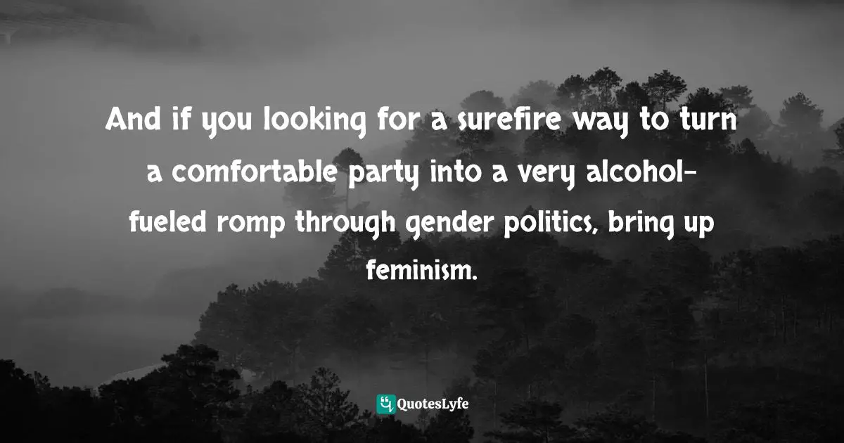Alida Nugent, You Don't Have To Like Me: Essays On Growing Up, Speaking Out, And Finding Feminism Quotes: "And if you looking for a surefire way to turn a comfortable party into a very alcohol-fueled romp through gender politics, bring up feminism."