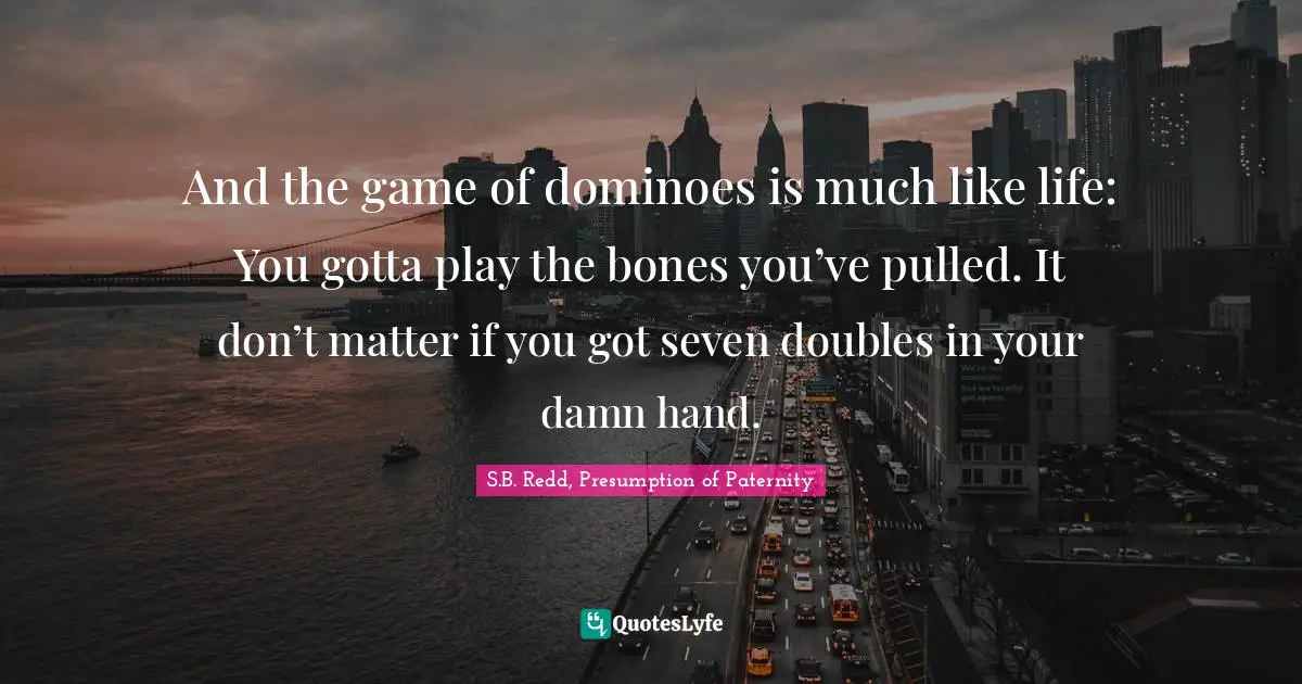And the game of dominoes is much like life: You gotta play the bones you’ve pulled. It don’t matter if you got seven doubles in your damn hand.