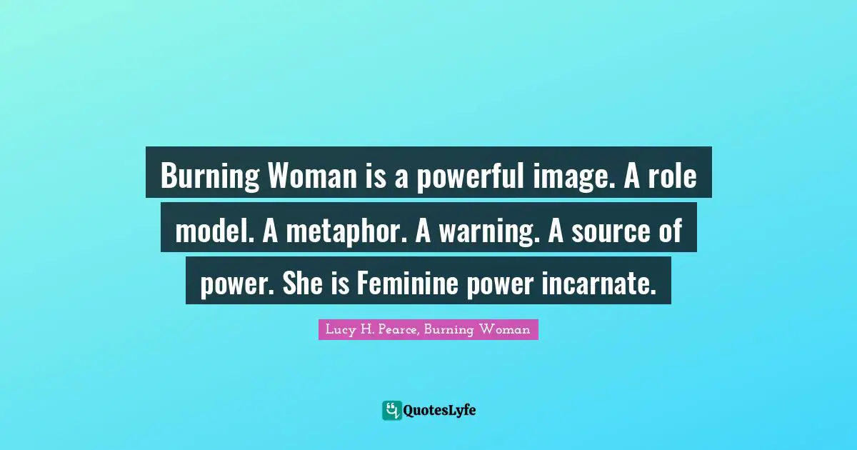 Burning Woman is a powerful image. A role model. A metaphor. A warning. A source of power. She is Feminine power incarnate.