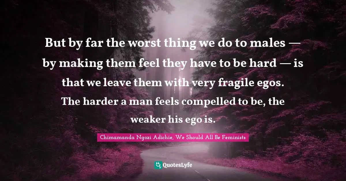 But by far the worst thing we do to males — by making them feel they have to be hard — is that we leave them with very fragile egos. The harder a man feels compelled to be, the weaker his ego is.