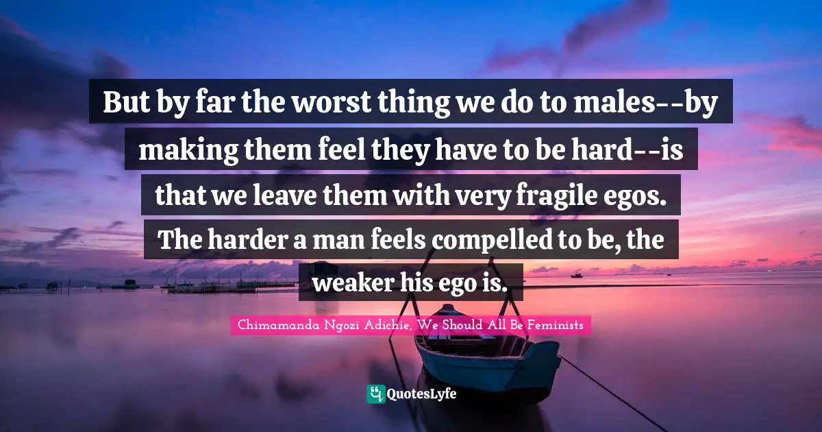 But by far the worst thing we do to males--by making them feel they have to be hard--is that we leave them with very fragile egos. The harder a man feels compelled to be, the weaker his ego is.