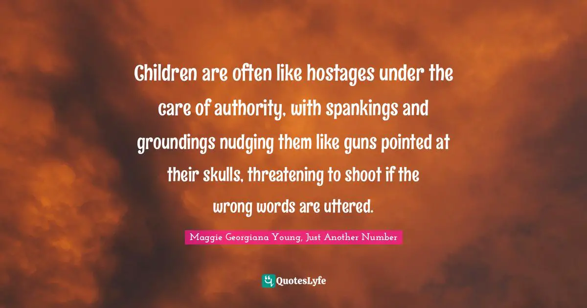 Maggie Georgiana Young Quotes: "Children are often like hostages under the care of authority, with spankings and groundings nudging them like guns pointed at their skulls, threatening to shoot if the wrong words are uttered."