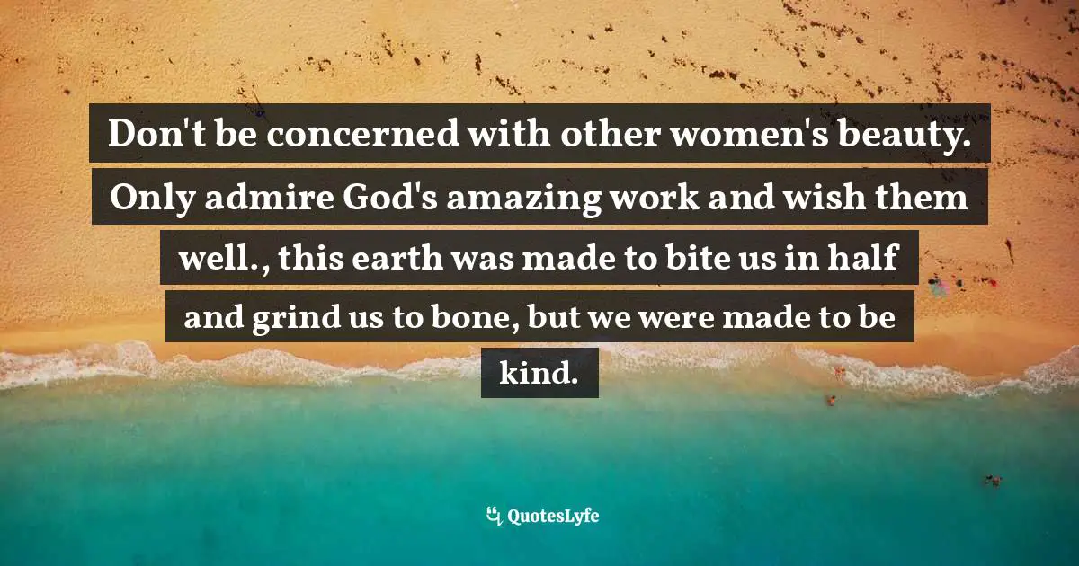 Don't be concerned with other women's beauty. Only admire God's amazing work and wish them well., this earth was made to bite us in half and grind us to bone, but we were made to be kind.