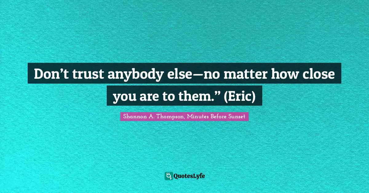Don’t trust anybody else—no matter how close you are to them.” (Eric)