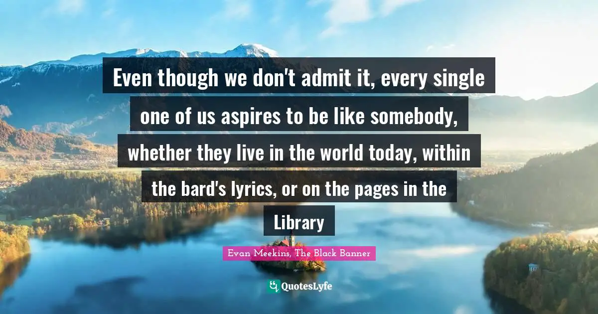 Even though we don't admit it, every single one of us aspires to be like somebody, whether they live in the world today, within the bard's lyrics, or on the pages in the Library