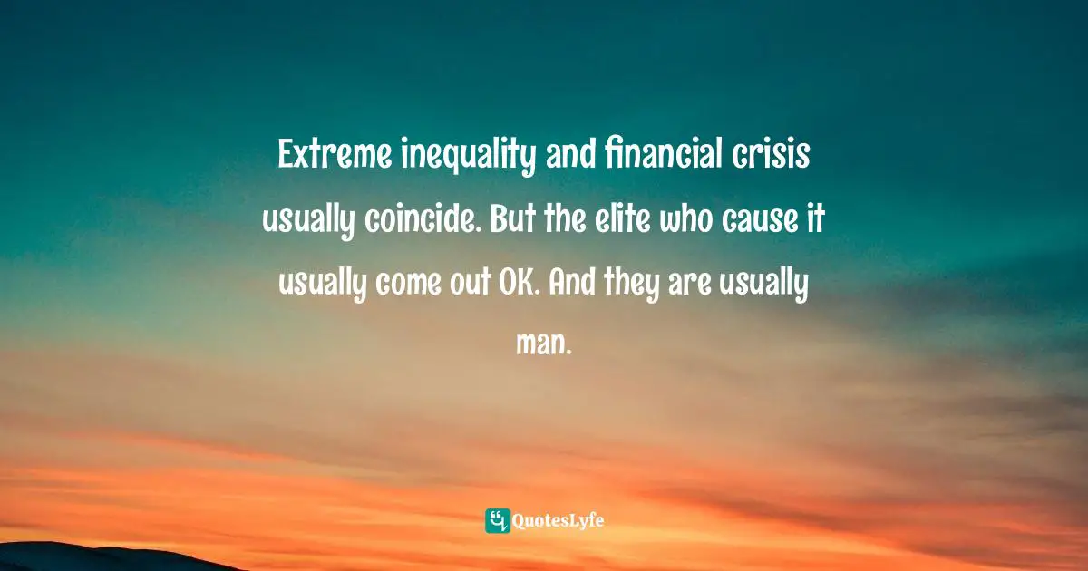 Extreme inequality and financial crisis usually coincide. But the elite who cause it usually come out OK. And they are usually man.