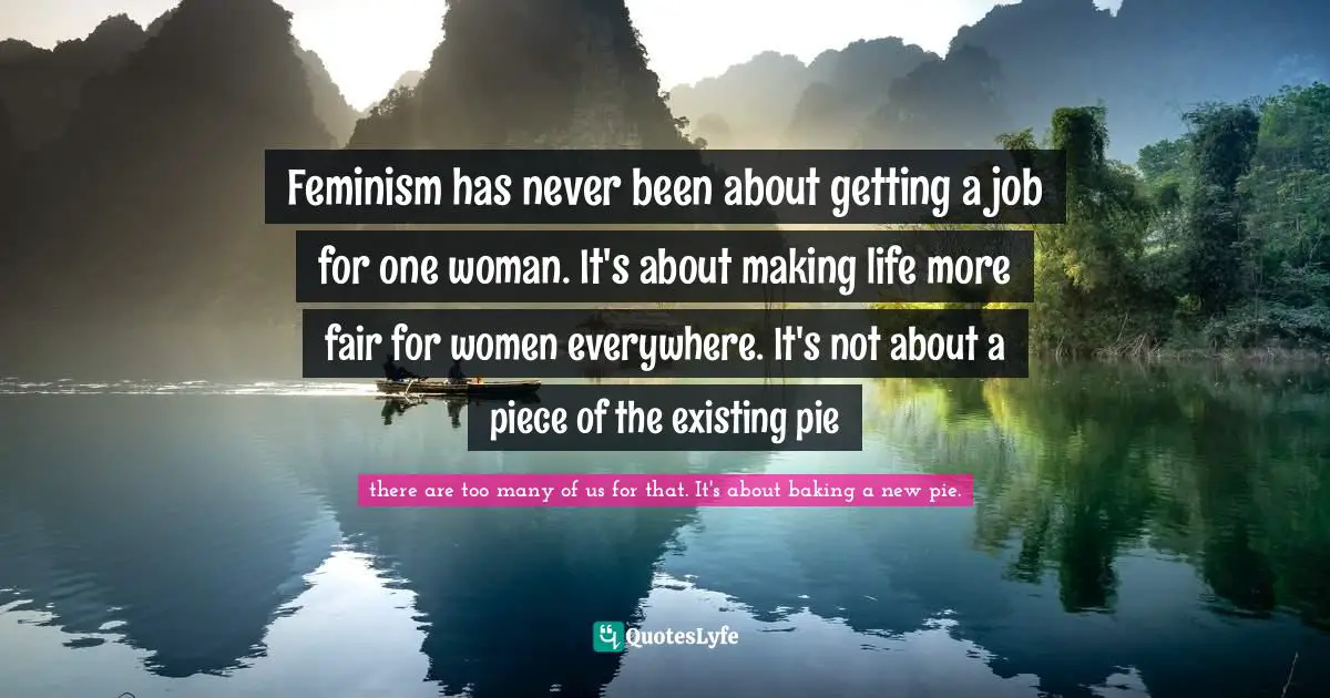 Feminism has never been about getting a job for one woman. It's about making life more fair for women everywhere. It's not about a piece of the existing pie