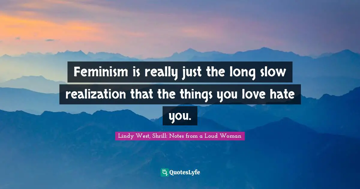 Feminism is really just the long slow realization that the things you love hate you.