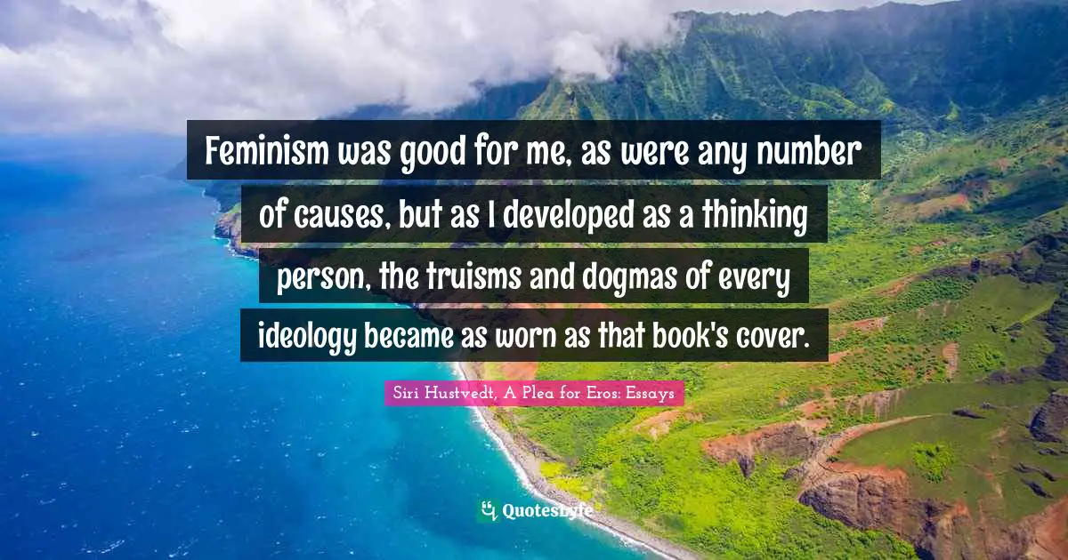 Feminism was good for me, as were any number of causes, but as I developed as a thinking person, the truisms and dogmas of every ideology became as worn as that book's cover.