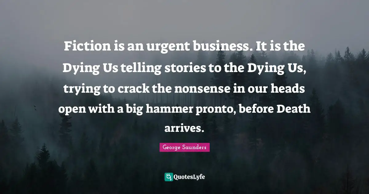 Fiction is an urgent business. It is the Dying Us telling stories to the Dying Us, trying to crack the nonsense in our heads open with a big hammer pronto, before Death arrives.