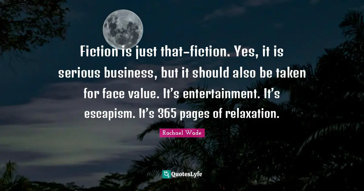Fiction is just that–fiction. Yes, it is serious business, but it should also be taken for face value. It’s entertainment. It’s escapism. It’s 365 pages of relaxation.