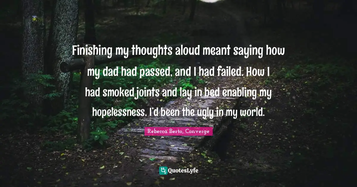Finishing my thoughts aloud meant saying how my dad had passed, and I had failed. How I had smoked joints and lay in bed enabling my hopelessness. I’d been the ugly in my world.