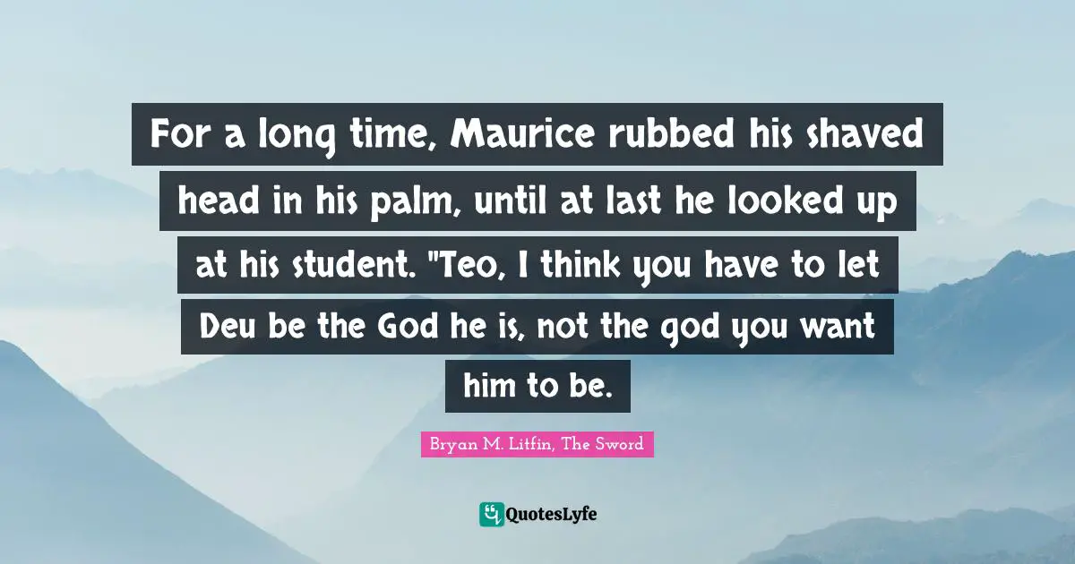 For a long time, Maurice rubbed his shaved head in his palm, until at last he looked up at his student. "Teo, I think you have to let Deu be the God he is, not the god you want him to be.