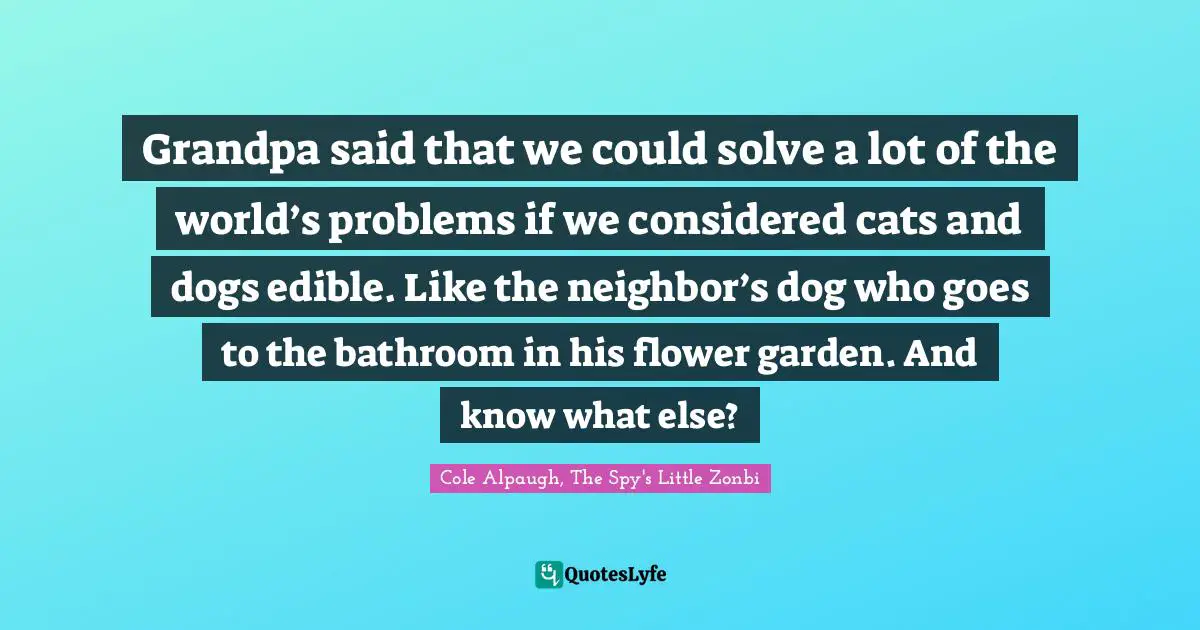 Grandpa said that we could solve a lot of the world’s problems if we considered cats and dogs edible. Like the neighbor’s dog who goes to the bathroom in his flower garden. And know what else?