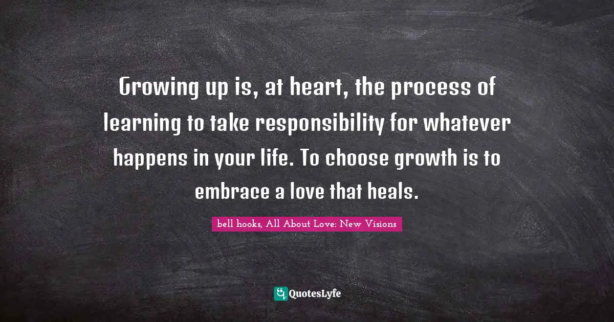 Growing up is, at heart, the process of learning to take responsibility for whatever happens in your life. To choose growth is to embrace a love that heals.