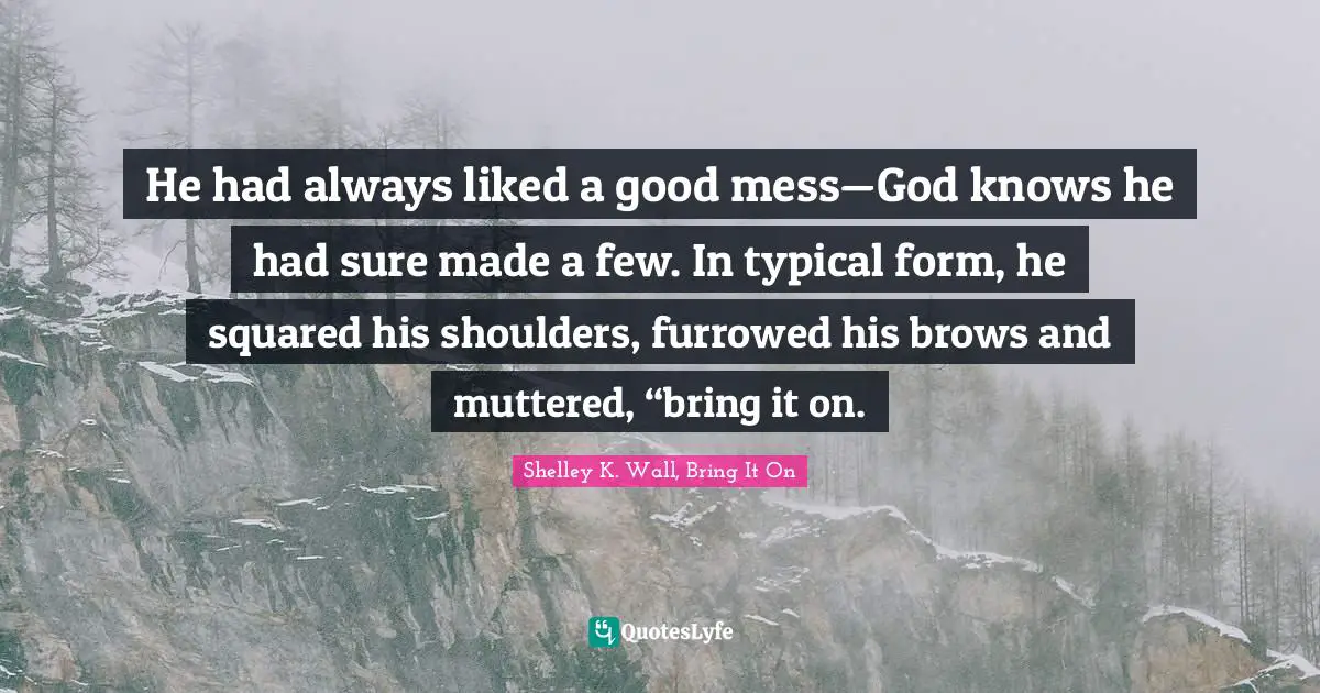 He had always liked a good mess—God knows he had sure made a few. In typical form, he squared his shoulders, furrowed his brows and muttered, “bring it on.