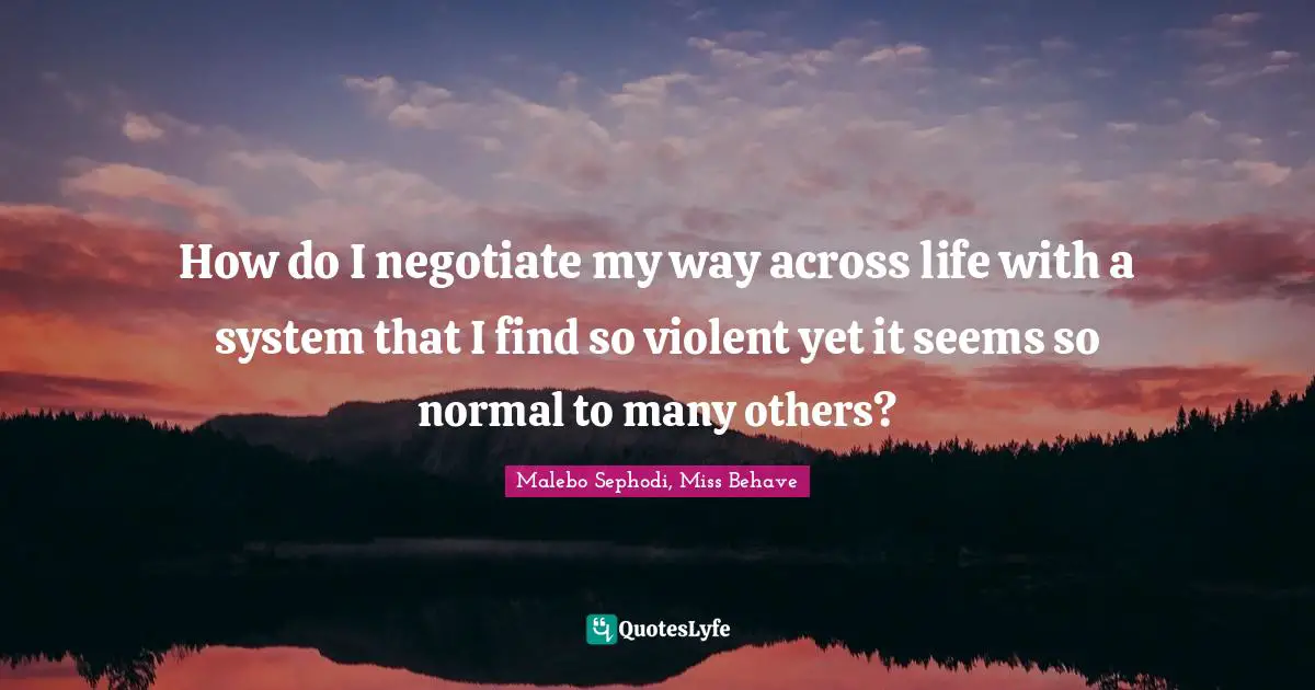 Malebo Sephodi Quotes: "How do I negotiate my way across life with a system that I find so violent yet it seems so normal to many others?"