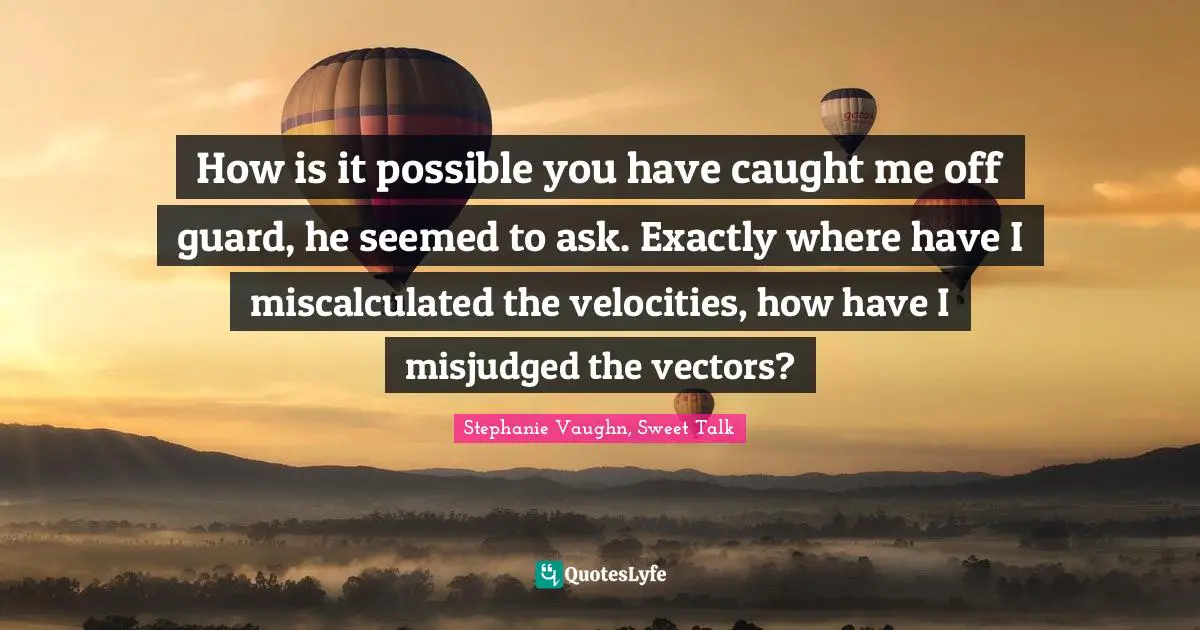 How is it possible you have caught me off guard, he seemed to ask. Exactly where have I miscalculated the velocities, how have I misjudged the vectors?
