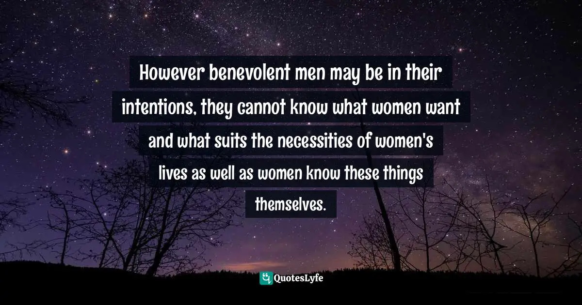 However benevolent men may be in their intentions, they cannot know what women want and what suits the necessities of women's lives as well as women know these things themselves.