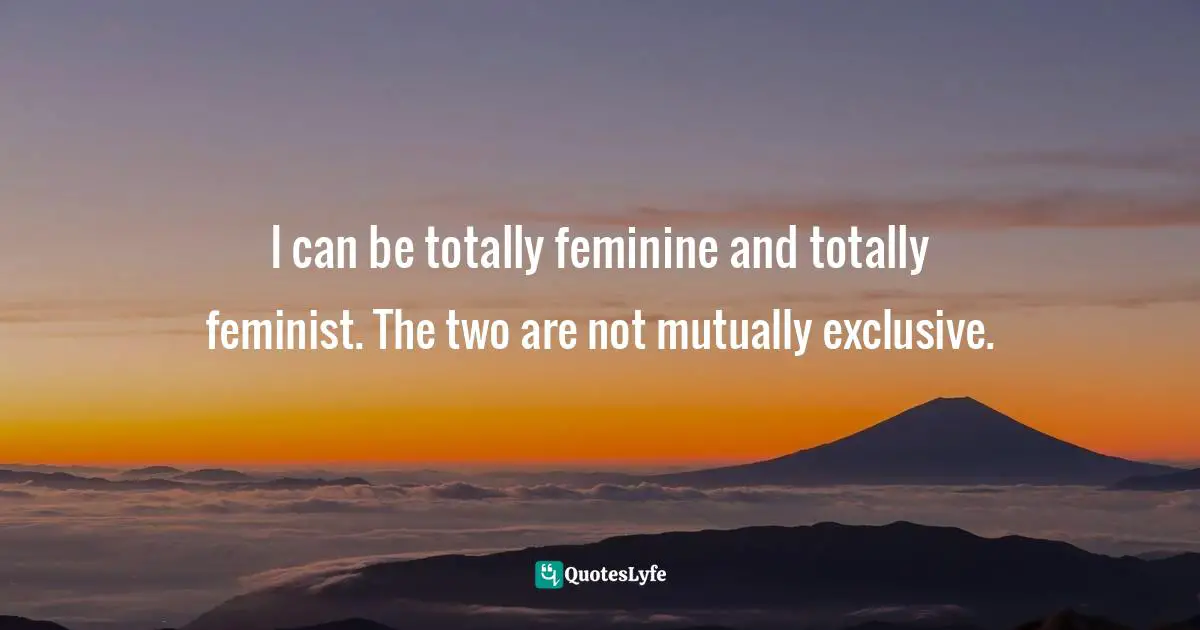 It Is Universal. Quotes: "I can be totally feminine and totally feminist. The two are not mutually exclusive."