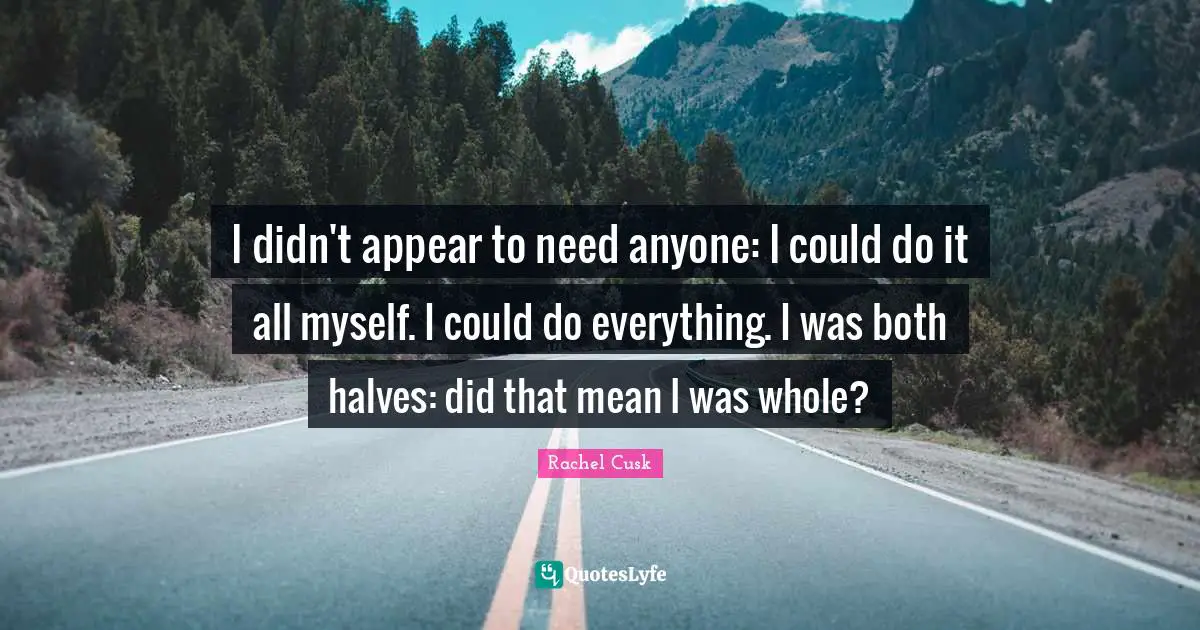 Rachel Cusk Quotes: "I didn't appear to need anyone: I could do it all myself. I could do everything. I was both halves: did that mean I was whole?"
