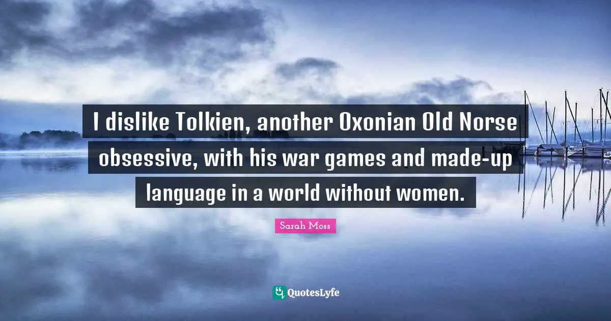 I dislike Tolkien, another Oxonian Old Norse obsessive, with his war games and made-up language in a world without women.
