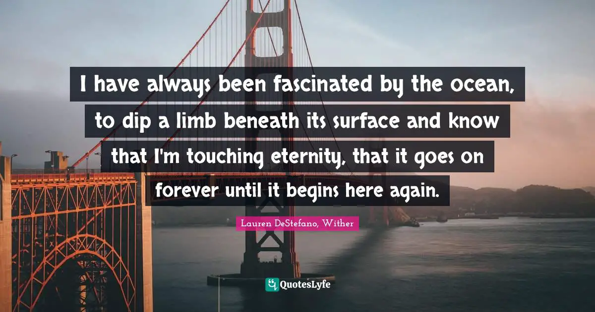 I have always been fascinated by the ocean, to dip a limb beneath its surface and know that I'm touching eternity, that it goes on forever until it begins here again.