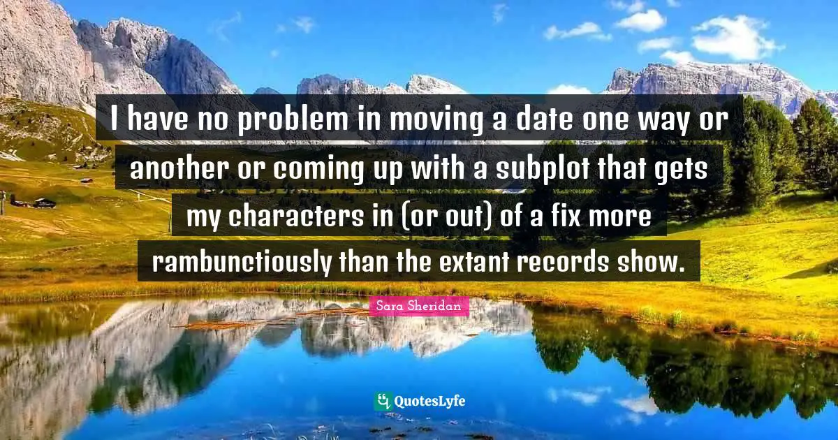 I have no problem in moving a date one way or another or coming up with a subplot that gets my characters in (or out) of a fix more rambunctiously than the extant records show.