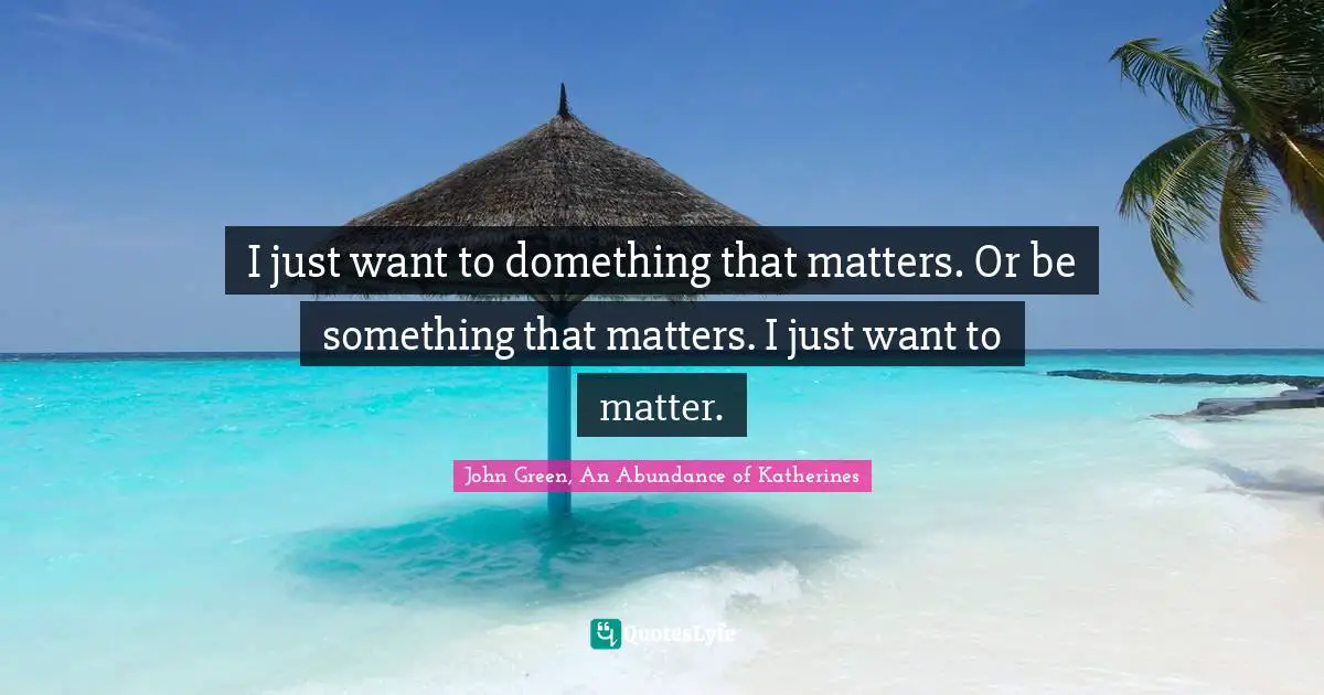 I just want to domething that matters. Or be something that matters. I just want to matter.