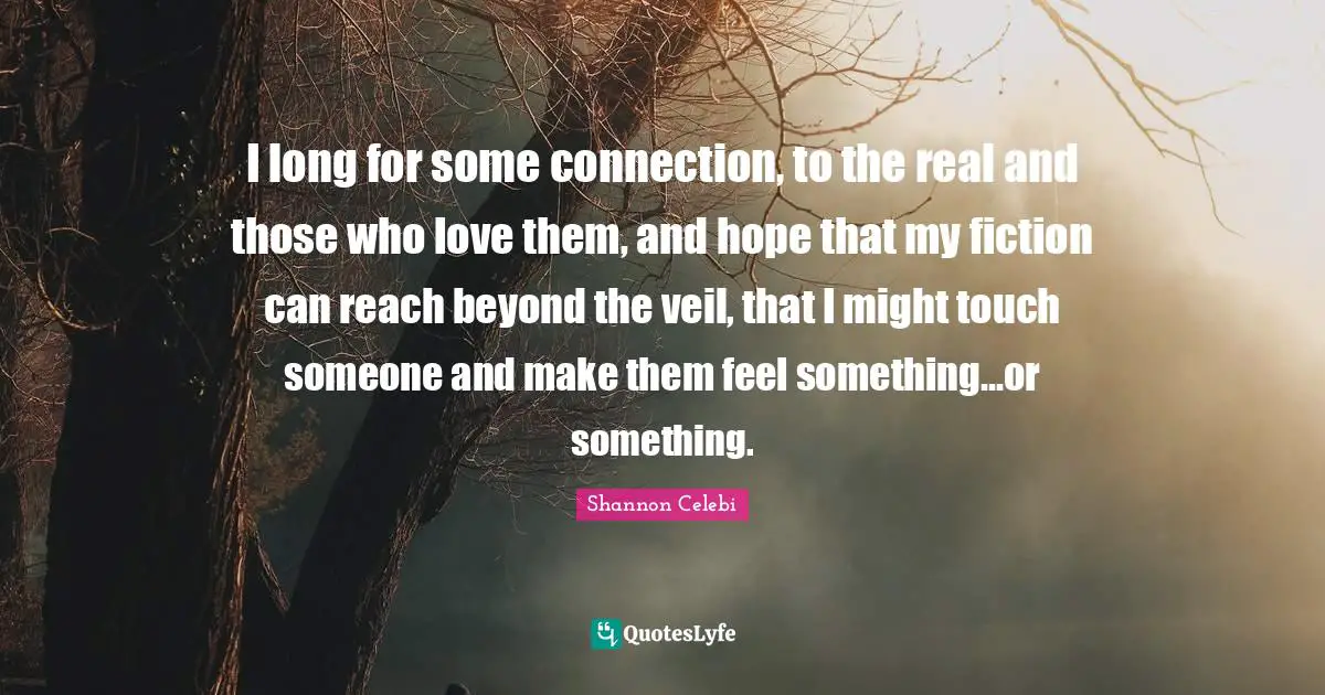 I long for some connection, to the real and those who love them, and hope that my fiction can reach beyond the veil, that I might touch someone and make them feel something…or something.