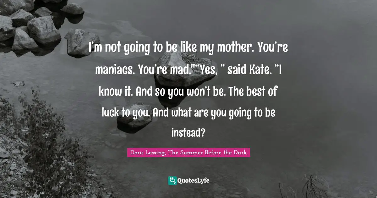 I’m not going to be like my mother. You’re maniacs. You’re mad."“Yes, ” said Kate. “I know it. And so you won’t be. The best of luck to you. And what are you going to be instead?