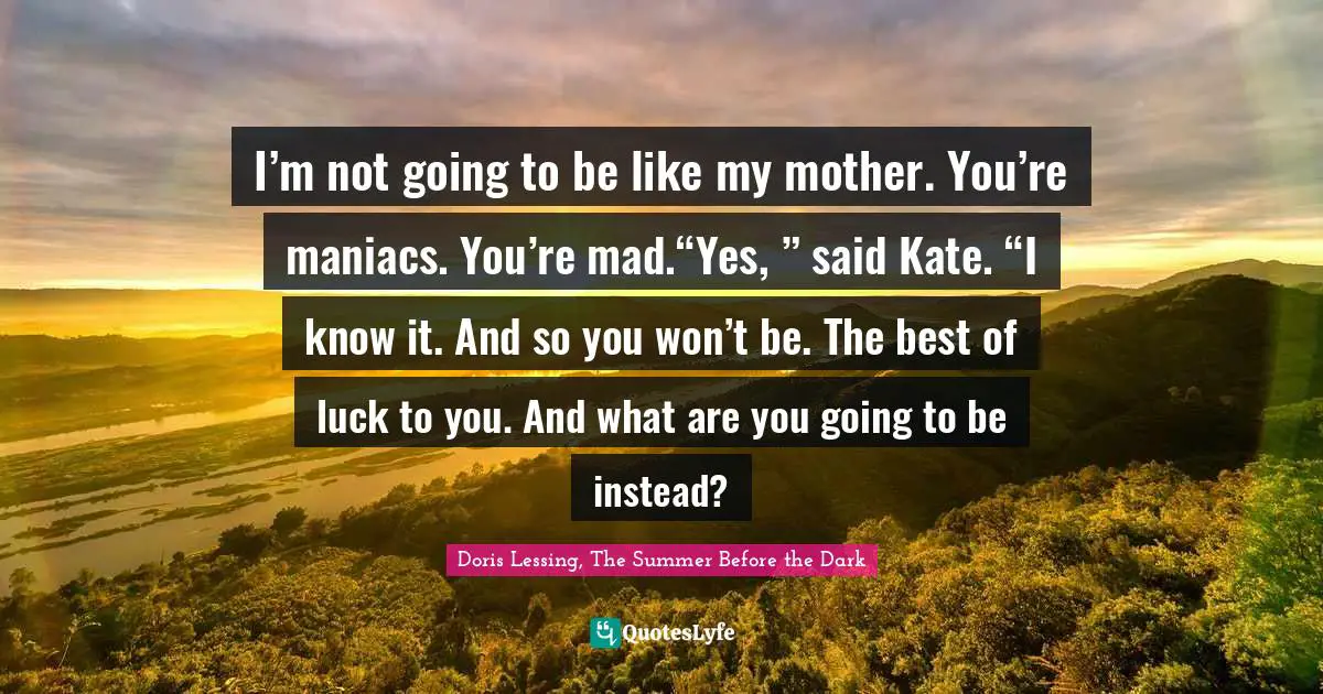 I’m not going to be like my mother. You’re maniacs. You’re mad.“Yes, ” said Kate. “I know it. And so you won’t be. The best of luck to you. And what are you going to be instead?