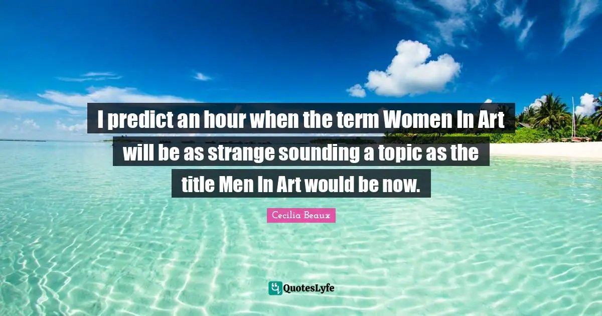 I predict an hour when the term Women In Art will be as strange sounding a topic as the title Men In Art would be now.