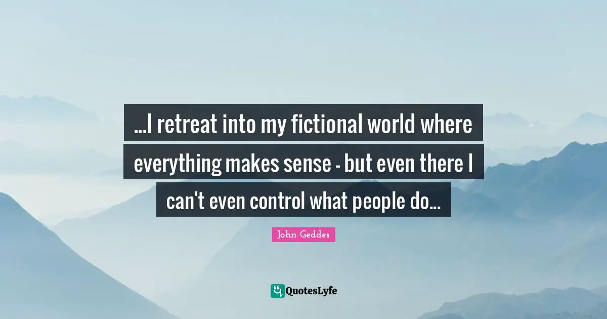 ...I retreat into my fictional world where everything makes sense - but even there I can't even control what people do...