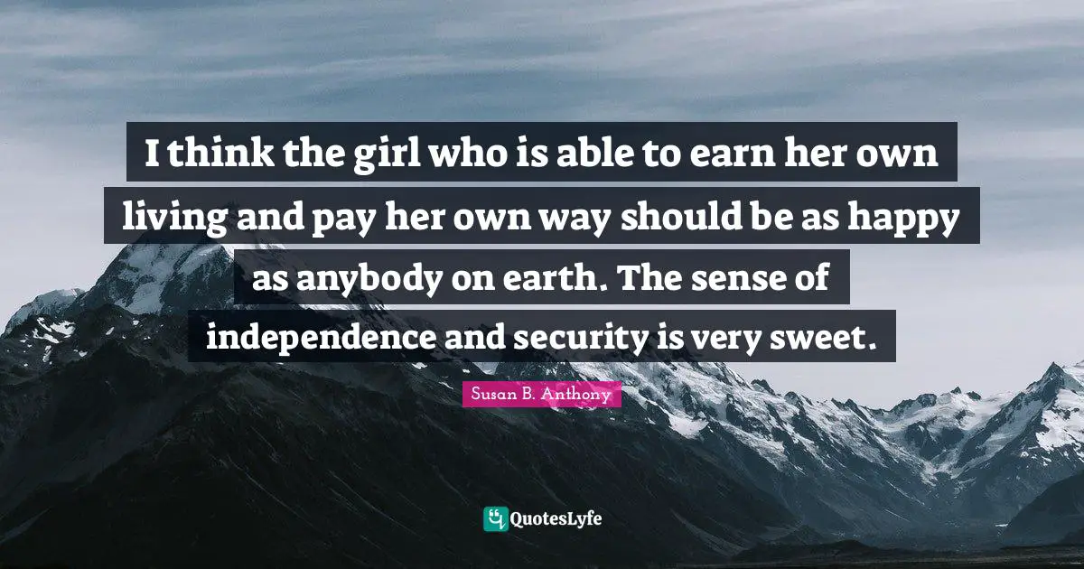 Susan B. Anthony Quotes: I think the girl who is able to earn her own living and pay her own way should be as happy as anybody on earth. The sense of independence and security is very sweet.