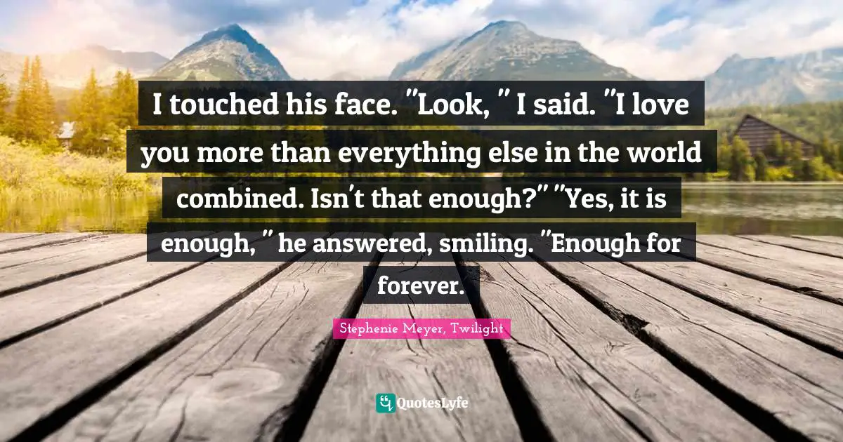 Stephenie Meyer, Twilight Quotes: "I touched his face. "Look, " I said. "I love you more than everything else in the world combined. Isn't that enough?" "Yes, it is enough, " he answered, smiling. "Enough for forever."
