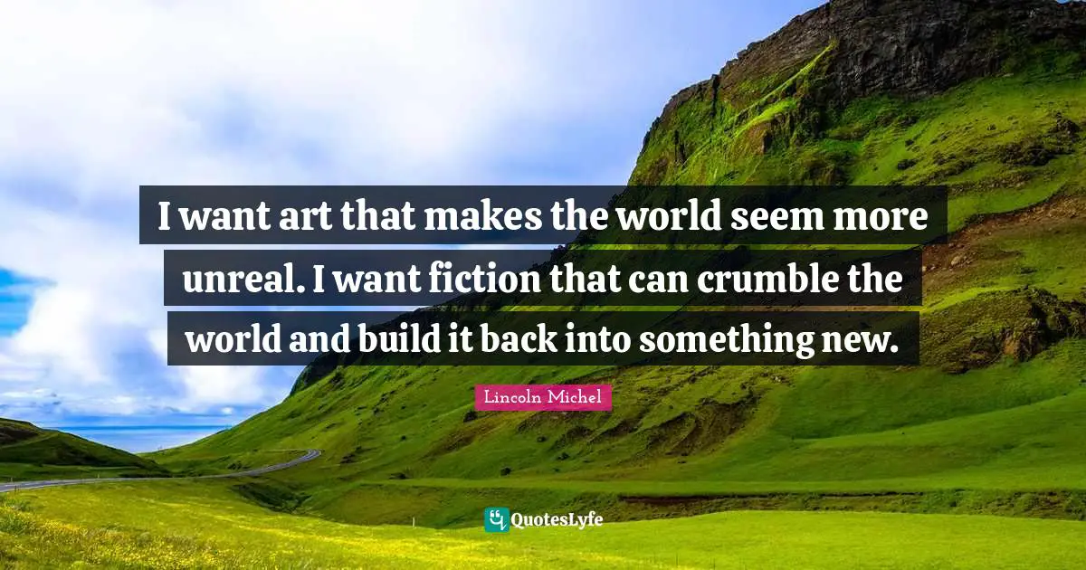 I want art that makes the world seem more unreal. I want fiction that can crumble the world and build it back into something new.