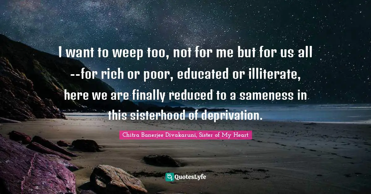 I want to weep too, not for me but for us all--for rich or poor, educated or illiterate, here we are finally reduced to a sameness in this sisterhood of deprivation.