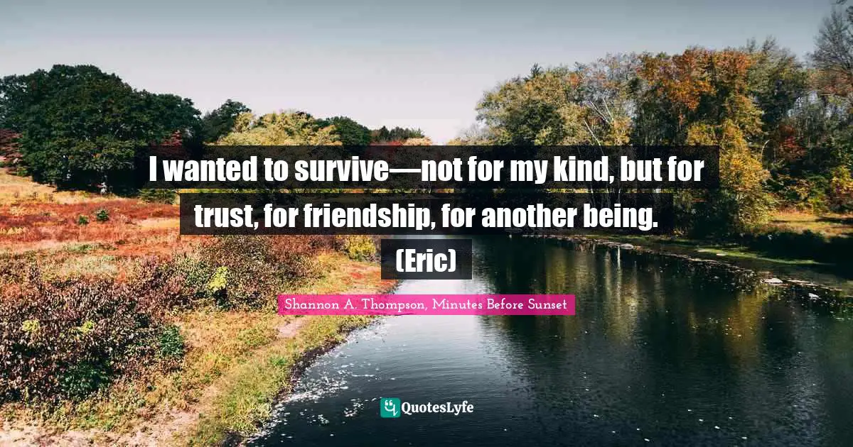 I wanted to survive—not for my kind, but for trust, for friendship, for another being. (Eric)
