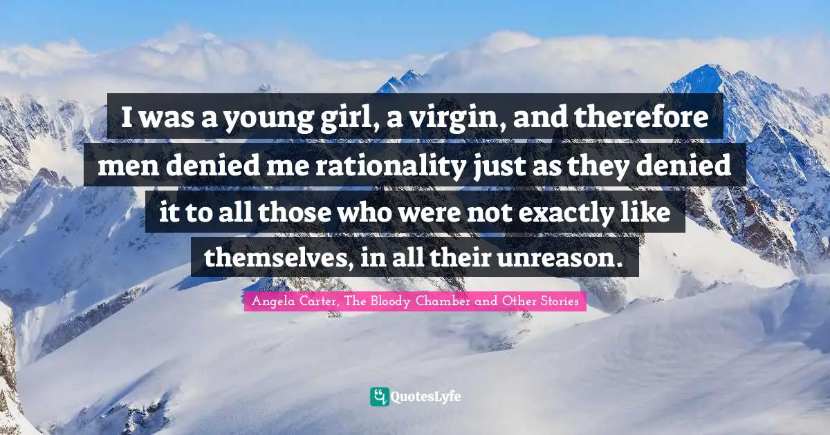 I was a young girl, a virgin, and therefore men denied me rationality just as they denied it to all those who were not exactly like themselves, in all their unreason.