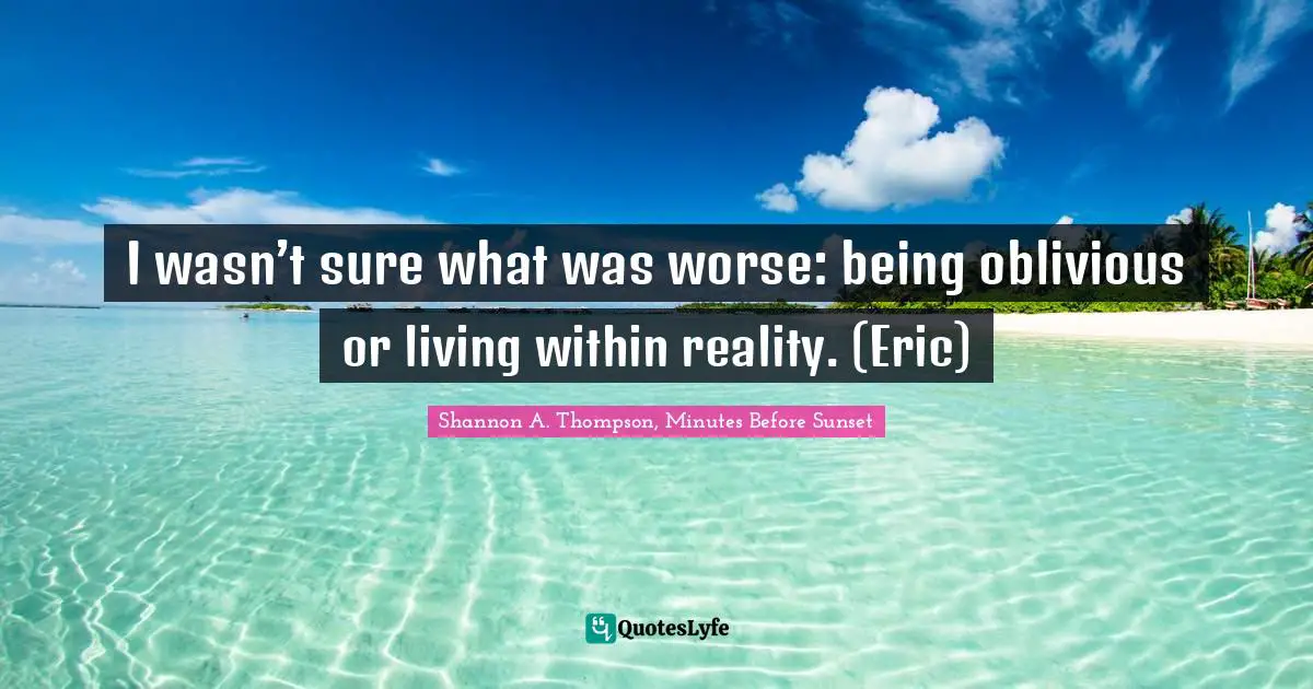 I wasn’t sure what was worse: being oblivious or living within reality. (Eric)