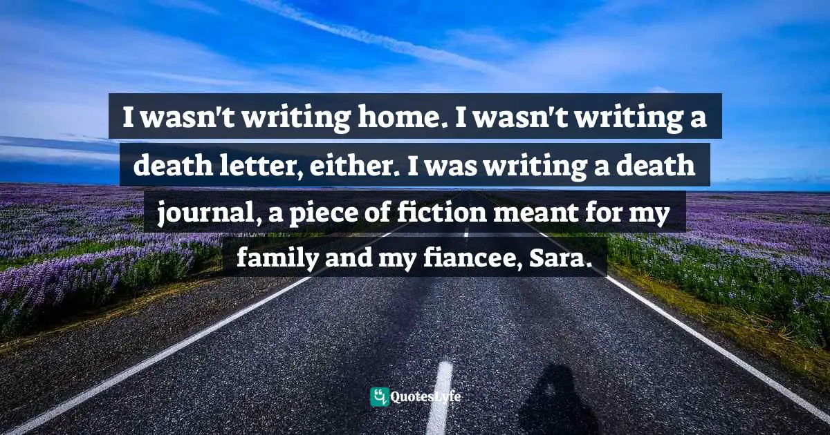 I wasn't writing home. I wasn't writing a death letter, either. I was writing a death journal, a piece of fiction meant for my family and my fiancee, Sara.