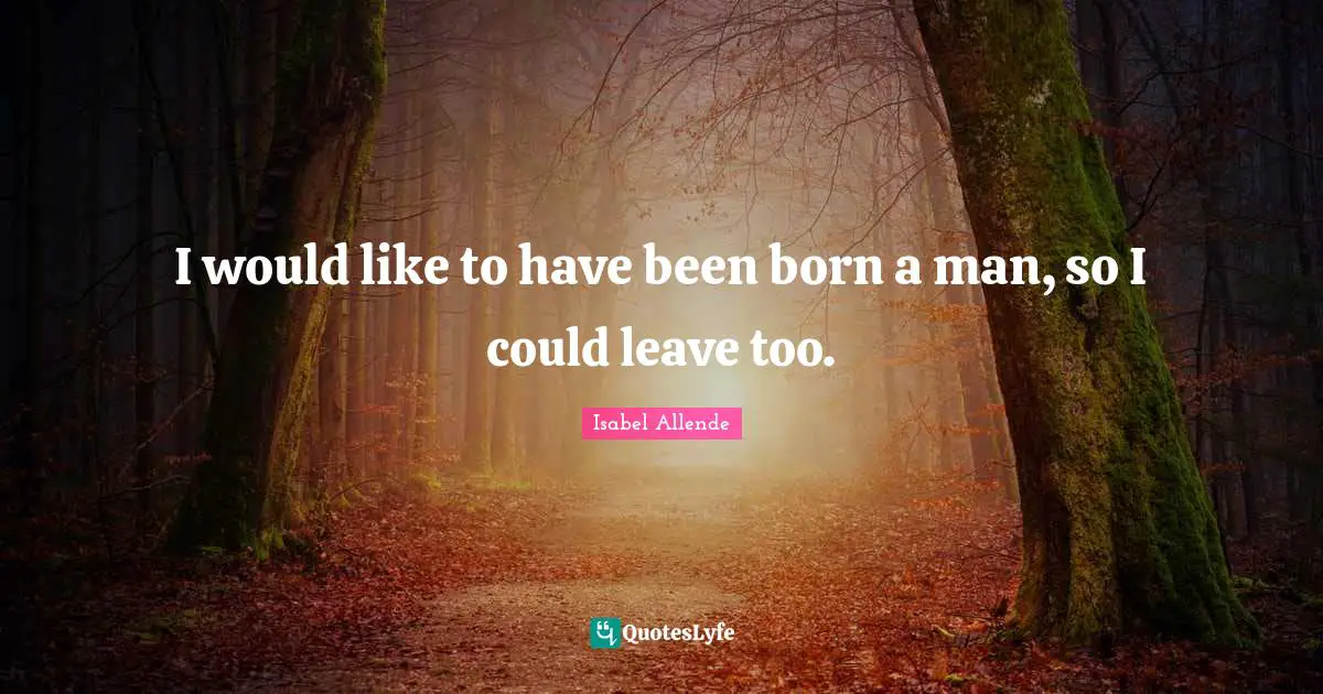 I would like to have been born a man, so I could leave too.